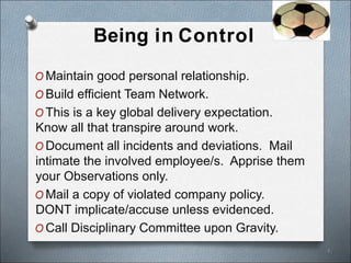 O Maintain good personal relationship.
O Build efficient Team Network.
O This is a key global delivery expectation.
Know all that transpire around work.
O Document all incidents and deviations. Mail
intimate the involved employee/s. Apprise them
your Observations only.
O Mail a copy of violated company policy.
DONT implicate/accuse unless evidenced.
O Call Disciplinary Committee upon Gravity.
Being in Control
4
 