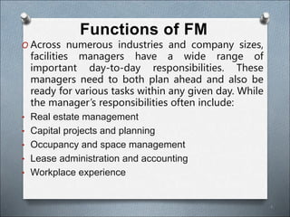 O Across numerous industries and company sizes,
facilities managers have a wide range of
important day-to-day responsibilities. These
managers need to both plan ahead and also be
ready for various tasks within any given day. While
the manager’s responsibilities often include:
• Real estate management
• Capital projects and planning
• Occupancy and space management
• Lease administration and accounting
• Workplace experience
Functions of FM
4
 