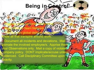 O Maintain good personal relationship.
O Build efficient Team Network.
O This is a key global delivery expectation.
Know all that transpire around work.
O Document all incidents and deviations. Mail
intimate the involved employee/s. Apprise them
your Observations only. Mail a copy of violated
company policy. DONT implicate/accuse unless
evidenced. Call Disciplinary Committee upon
Gravity.
Being in Control
4
 