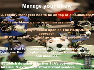 A Facility Managers has to be on top of all situations.
Avoid any blame game or embarrassments.
The FM is always looked upon as The PERSON to
approach.
BUT if anything should go wrong, be prepared for
a big time flak.
It is vital to understand the people expectations
versus the accepted delivery time frames, quality
and modules.
Establish detailed effective SLA’s between the
Manage your Show
internal & external cuC
so
n
tf
i
d
oe
n
mt
i
a
l&
eP
r
ro
p
sr
i
e
t
o
ar
y
nd vendors. Mana
5
ging
 