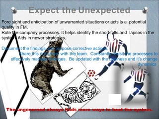 Expect the Unexpected
Fore sight and anticipation of unwarranted situations or acts is a potential
quality in FM.
Rote the company processes. It helps identify the short falls and lapses in the
system. Aids in newer strategies.
Document the findings and propose corrective actions.
Share this document with the team. Constantly revisit the processes to
effectively manage changes. Be updated with the business and it’s change
dynamics.
The ungoverned always finds more ways to beat the system.
C
 