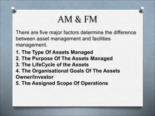 AM & FM
There are five major factors determine the difference
between asset management and facilities
management.
1. The Type Of Assets Managed
2. The Purpose Of The Assets Managed
3. The LifeCycle of the Assets
4. The Organisational Goals Of The Assets
Owner/Investor
5. The Assigned Scope Of Operations
 