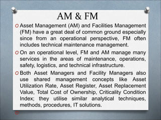 AM & FM
O Asset Management (AM) and Facilities Management
(FM) have a great deal of common ground especially
since from an operational perspective, FM often
includes technical maintenance management.
O On an operational level, FM and AM manage many
services in the areas of maintenance, operations,
safety, logistics, and technical infrastructure.
O Both Asset Managers and Facility Managers also
use shared management concepts like Asset
Utilization Rate, Asset Register, Asset Replacement
Value, Total Cost of Ownership, Criticality Condition
Index; they utilise similar analytical techniques,
methods, procedures, IT solutions.
O
 
