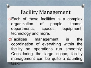 Facility Management
OEach of these facilities is a complex
organization of people, teams,
departments, spaces, equipment,
technology and more.
OFacilities management is the
coordination of everything within the
facility so operations run smoothly.
Considering the large scope, facility
management can be quite a daunting
task.
 