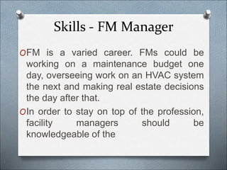 Skills - FM Manager
OFM is a varied career. FMs could be
working on a maintenance budget one
day, overseeing work on an HVAC system
the next and making real estate decisions
the day after that.
OIn order to stay on top of the profession,
facility managers should be
knowledgeable of the
 