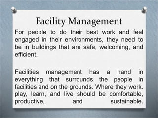 Facility Management
For people to do their best work and feel
engaged in their environments, they need to
be in buildings that are safe, welcoming, and
efficient.
Facilities management has a hand in
everything that surrounds the people in
facilities and on the grounds. Where they work,
play, learn, and live should be comfortable,
productive, and sustainable.
 