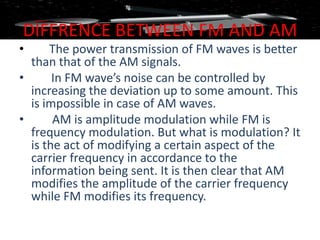 DIFFRENCE BETWEEN FM AND AM
•     The power transmission of FM waves is better
  than that of the AM signals.
•      In FM wave’s noise can be controlled by
  increasing the deviation up to some amount. This
  is impossible in case of AM waves.
•      AM is amplitude modulation while FM is
  frequency modulation. But what is modulation? It
  is the act of modifying a certain aspect of the
  carrier frequency in accordance to the
  information being sent. It is then clear that AM
  modifies the amplitude of the carrier frequency
  while FM modifies its frequency.
 