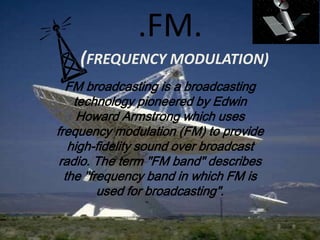 .FM.
    (FREQUENCY MODULATION)
  FM broadcasting is a broadcasting
    technology pioneered by Edwin
     Howard Armstrong which uses
frequency modulation (FM) to provide
   high-fidelity sound over broadcast
 radio. The term "FM band" describes
  the "frequency band in which FM is
         used for broadcasting".
 