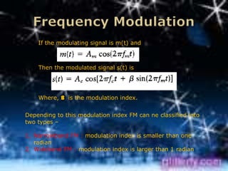 If the modulating signal is m(t) and



    Then the modulated signal s(t) is




    Where, B is the modulation index.


Depending to this modulation index FM can ne classified into
two types –

1. Narrowband FM : modulation index is smaller than one
   radian
2. Wideband FM : modulation index is larger than 1 radian
 