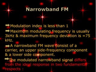 Modulation index is less than 1
   Maximum modulating frequency is usually
3kHz & maximum frequency deviation is =75
kHz.
   A narrowband FM wave consist of a
carrier, an upper side-frequency component
& a lower side component.
  The modulated narrowband signal differs
from the ideal response in two fundamental
respects :
 