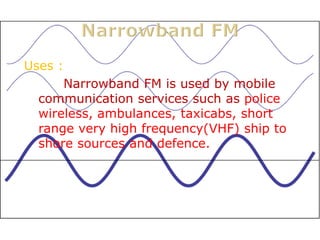 Uses :
      Narrowband FM is used by mobile
  communication services such as police
  wireless, ambulances, taxicabs, short
  range very high frequency(VHF) ship to
  shore sources and defence.
 