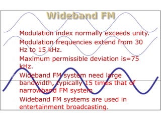    Modulation index normally exceeds unity.
   Modulation frequencies extend from 30
    Hz to 15 kHz.
   Maximum permissible deviation is=75
    kHz.
   Wideband FM system need large
    bandwidth, typically 15 times that of
    narrowband FM system.
   Wideband FM systems are used in
    entertainment broadcasting.
 
