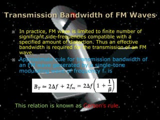     In practice, FM wave is limited to finite number of
     significant side-frequencies compatible with a
     specified amount of distortion. Thus an effective
     bandwidth is required for the transmission of an FM
     wave.
    Approximate rule for transmission bandwidth of
     an FM wave generated by a single-tone
     modulating wave of frequency f is m




    This relation is known as Carson’s rule.
 