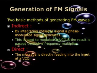 Two basic methods of generating FM waves
   Indirect :
       By integrating message signal a phase-
        modulated signal generates.
       This is used to modulate a VCO & the result is
        passed through a frequency multiplier.
   Direct :
       The message is directly feeding into the input
        of a VCO.
 