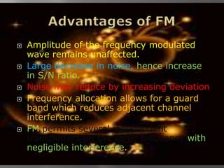    Amplitude of the frequency modulated
    wave remains unaffected.
   Large decrease in noise, hence increase
    in S/N ratio.
   Noise may reduce by increasing deviation
   Frequency allocation allows for a guard
    band which reduces adjacent channel
    interference.
   FM permits several independent
    transmitters on the same frequency with
    negligible interference.
 