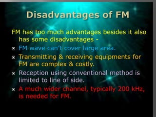 FM has too much advantages besides it also
  has some disadvantages -
 FM wave can’t cover large area.

 Transmitting & receiving equipments for
  FM are complex & costly.
 Reception using conventional method is
  limited to line of side.
 A much wider channel, typically 200 kHz,
  is needed for FM.
 