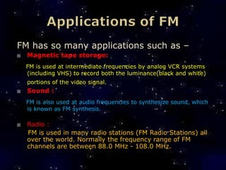 FM has so many applications such as –
   Magnetic tape storage:
    FM is used at intermediate frequencies by analog VCR systems
    (including VHS) to record both the luminance(black and white)
    portions of the video signal.
   Sound :
    FM is also used at audio frequencies to synthesize sound, which
    is known as FM synthesis.

   Radio :
    FM is used in many radio stations (FM Radio Stations) all
    over the world. Normally the frequency range of FM
    channels are between 88.0 MHz - 108.0 MHz.
 