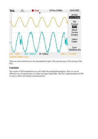 There are some distortions in the demodulated signal. This may because of the tuning of the
PLL.
Conclusion
The results of FM modulations are well within the predicted boundaries. But it is not an
efficient way of transmission as it takes up larger bandwidth. The PLL implementation of FM
is used in radios and related communications.
 