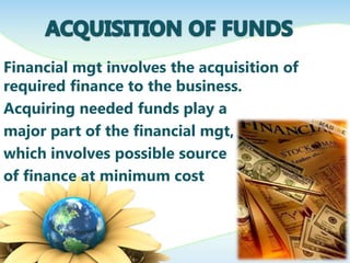 Financial mgt involves the acquisition of
required finance to the business.
Acquiring needed funds play a
major part of the financial mgt,
which involves possible source
of finance at minimum cost