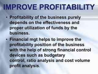 • Profitability of the business purely
depends on the effectiveness and
proper utilization of funds by the
business.
• Financial mgt helps to improve the
profitability position of the business
with the help of strong financial control
devices such as budgetary
control, ratio analysis and cost volume
profit analysis.