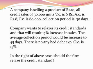 A company is selling a product of Rs.10, all
credit sales of 30,000 units V.c. is 6 Rs, A.c. is
Rs.8, F.c. is 60,000. collection period is 30 days.
Company wants to relaxes its credit standards
and that will result 15% increase in sales. The
average collection period would be increase to
45 days. There is no any bed debt exp. O.c. is
15%.
In the right of above case, should the firm
relaxe the credit standard?
 