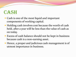 CASH
 Cash is one of the most liquid and important
components of working capital.
 Holding cash involves cost because the worth of cash
held, after a year will be less than the value of cash as
on today.
 Excess of cash balance should not be kept in business
because cash is a non-earning asset.
 Hence, a proper and judicious cash management is of
utmost importance in business.
 