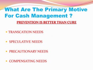 What Are The Primary Motive
For Cash Management ?
PREVENTION IS BETTER THAN CURE
 TRANSCATION NEEDS
 SPECULATIVE NEEDS
 PRECAUTIONARY NEEDS
 COMPENSATING NEEDS
 