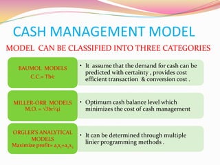 CASH MANAGEMENT MODEL
MODEL CAN BE CLASSIFIED INTO THREE CATEGORIES
• It assume that the demand for cash can be
predicted with certainty , provides cost
efficient transaction & conversion cost .
BAUMOL MODELS
C.C.= Tb⁄c
• Optimum cash balance level which
minimizes the cost of cash management
MILLER-ORR MODELS
M.O. = √3br2⁄4i
• It can be determined through multiple
linier programming methods .
ORGLER’S ANALYTICAL
MODELS
Maximize profit= a1x1+a2x2
 