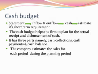 Cash budget
 Statement inflow & outflow cash estimate
it’s short term requirement
 The cash budget helps the firm to plan for the actual
receipt and disbursement of cash.
 It has three parts namely, cash collections, cash
payments & cash balance
 The company estimates the sales for
each period during the planning period
 