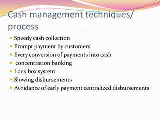 Cash management techniques/
process
 Speedy cash collection
 Prompt payment by customers
 Every conversion of payments into cash
 concentration banking
 Lock box system
 Slowing disbursements
 Avoidance of early payment centralized disbursements
 