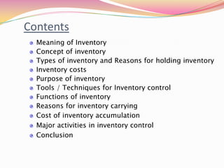 Contents
Meaning of Inventory
Concept of inventory
Types of inventory and Reasons for holding inventory
Inventory costs
Purpose of inventory
Tools / Techniques for Inventory control
Functions of inventory
Reasons for inventory carrying
Cost of inventory accumulation
Major activities in inventory control
Conclusion
 