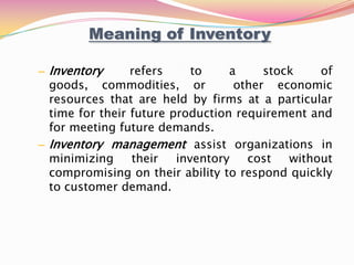 – Inventory refers to a stock of
goods, commodities, or other economic
resources that are held by firms at a particular
time for their future production requirement and
for meeting future demands.
– Inventory management assist organizations in
minimizing their inventory cost without
compromising on their ability to respond quickly
to customer demand.
Meaning of Inventory
 