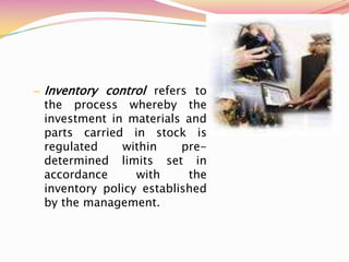 – Inventory control refers to
the process whereby the
investment in materials and
parts carried in stock is
regulated within pre-
determined limits set in
accordance with the
inventory policy established
by the management.
 