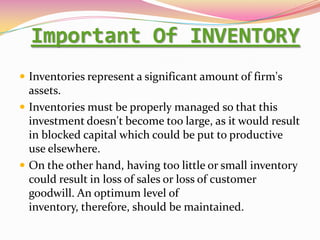 Important Of INVENTORY
 Inventories represent a significant amount of firm's
assets.
 Inventories must be properly managed so that this
investment doesn't become too large, as it would result
in blocked capital which could be put to productive
use elsewhere.
 On the other hand, having too little or small inventory
could result in loss of sales or loss of customer
goodwill. An optimum level of
inventory, therefore, should be maintained.
 