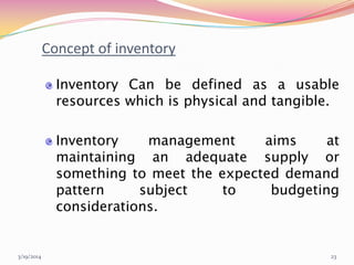 3/19/2014 23
Concept of inventory
Inventory Can be defined as a usable
resources which is physical and tangible.
Inventory management aims at
maintaining an adequate supply or
something to meet the expected demand
pattern subject to budgeting
considerations.
 