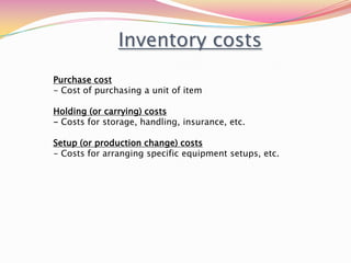 Inventory costs
Purchase cost
- Cost of purchasing a unit of item
Holding (or carrying) costs
- Costs for storage, handling, insurance, etc.
Setup (or production change) costs
- Costs for arranging specific equipment setups, etc.
 
