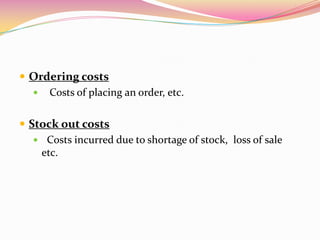  Ordering costs
 Costs of placing an order, etc.
 Stock out costs
 Costs incurred due to shortage of stock, loss of sale
etc.
 