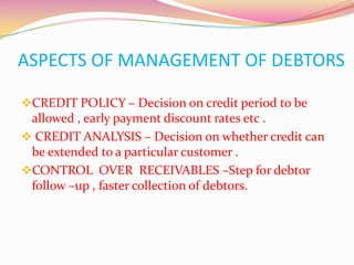 ASPECTS OF MANAGEMENT OF DEBTORS
CREDIT POLICY – Decision on credit period to be
allowed , early payment discount rates etc .
 CREDIT ANALYSIS – Decision on whether credit can
be extended to a particular customer .
CONTROL OVER RECEIVABLES –Step for debtor
follow –up , faster collection of debtors.
 