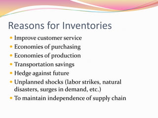 Reasons for Inventories
 Improve customer service
 Economies of purchasing
 Economies of production
 Transportation savings
 Hedge against future
 Unplanned shocks (labor strikes, natural
disasters, surges in demand, etc.)
 To maintain independence of supply chain
 