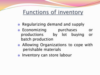 Functions of inventory
Regularizing demand and supply
Economizing purchases or
productions by lot buying or
batch production
Allowing Organizations to cope with
perishable materials
Inventory can store labour
 