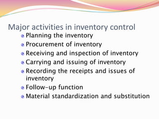 Major activities in inventory control
Planning the inventory
Procurement of inventory
Receiving and inspection of inventory
Carrying and issuing of inventory
Recording the receipts and issues of
inventory
Follow-up function
Material standardization and substitution
 
