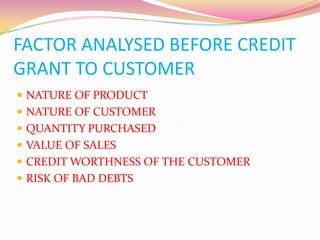 FACTOR ANALYSED BEFORE CREDIT
GRANT TO CUSTOMER
 NATURE OF PRODUCT
 NATURE OF CUSTOMER
 QUANTITY PURCHASED
 VALUE OF SALES
 CREDIT WORTHNESS OF THE CUSTOMER
 RISK OF BAD DEBTS
 