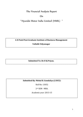 1
The Financial Analysis Report
On
“Hyundai Motor India Limited (HMIL) "
Submitted By: Mehul B. Gondaliya (13052)
Roll No: 13052
2nd SEM - MBA.
Academic year: 2013-15
G H Patel Post Graduate Institute of Business Management
Vallabh Vidyanagar
Submitted To: Dr.P.K.Priyan.
 