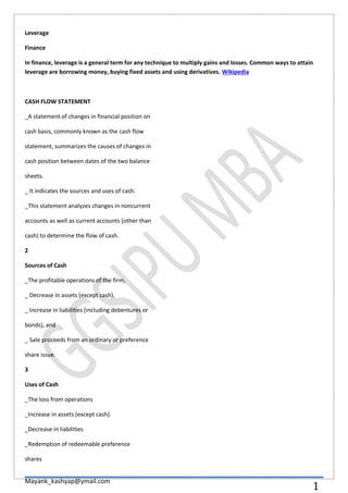 Mayank_kashyap@ymail.com
1
Leverage
Finance
In finance, leverage is a general term for any technique to multiply gains and losses. Common ways to attain
leverage are borrowing money, buying fixed assets and using derivatives. Wikipedia
CASH FLOW STATEMENT
_A statement of changes in financial position on
cash basis, commonly known as the cash flow
statement, summarizes the causes of changes in
cash position between dates of the two balance
sheets.
_ It indicates the sources and uses of cash.
_This statement analyzes changes in noncurrent
accounts as well as current accounts (other than
cash) to determine the flow of cash.
2
Sources of Cash
_The profitable operations of the firm,
_ Decrease in assets (except cash),
_ Increase in liabilities (including debentures or
bonds), and
_ Sale proceeds from an ordinary or preference
share issue.
3
Uses of Cash
_The loss from operations
_Increase in assets (except cash)
_Decrease in liabilities
_Redemption of redeemable preference
shares
 