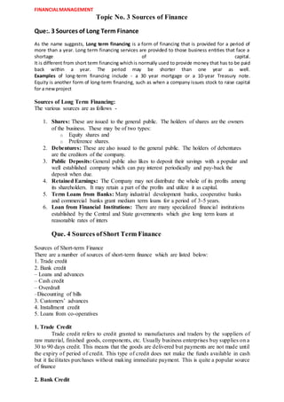 FINANCIALMANAGEMENT
Topic No. 3 Sources of Finance
Que:. 3 Sources of Long Term Finance
As the name suggests, Long term financing is a form of financing that is provided for a period of
more than a year. Long term financing services are provided to those business entities that face a
shortage of capital.
It is different from short term financing whichis normally used to provide money that has to be paid
back within a year. The period may be shorter than one year as well.
Examples of long-term financing include - a 30 year mortgage or a 10-year Treasury note.
Equity is another form of long-term financing, such as when a company issues stock to raise capital
for a newproject
Sources of Long Term Financing:
The various sources are as follows -
1. Shares: These are issued to the general public. The holders of shares are the owners
of the business. These may be of two types:
o Equity shares and
o Preference shares.
2. Debentures: These are also issued to the general public. The holders of debentures
are the creditors of the company.
3. Public Deposits: General public also likes to deposit their savings with a popular and
well established company which can pay interest periodically and pay-back the
deposit when due.
4. Retained Earnings: The Company may not distribute the whole of its profits among
its shareholders. It may retain a part of the profits and utilize it as capital.
5. Term Loans from Banks: Many industrial development banks, cooperative banks
and commercial banks grant medium term loans for a period of 3-5 years.
6. Loan from Financial Institutions: There are many specialized financial institutions
established by the Central and State governments which give long term loans at
reasonable rates of inters
Que. 4 Sources ofShort Term Finance
Sources of Short-term Finance
There are a number of sources of short-term finance which are listed below:
1. Trade credit
2. Bank credit
– Loans and advances
– Cash credit
– Overdraft
–Discounting of bills
3. Customers’ advances
4. Installment credit
5. Loans from co-operatives
1. Trade Credit
Trade credit refers to credit granted to manufactures and traders by the suppliers of
raw material, finished goods, components, etc. Usually business enterprises buy supplies on a
30 to 90 days credit. This means that the goods are delivered but payments are not made until
the expiry of period of credit. This type of credit does not make the funds available in cash
but it facilitates purchases without making immediate payment. This is quite a popular source
of finance
2. Bank Credit
 