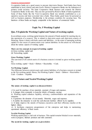 FINANCIALMANAGEMENT
Co-operative banks are a good source to procure short-term finance. Such banks have been
established at local, district and state levels. District Cooperative Banks are the federation of
primary credit societies. The State Cooperative Bank finances and controls the District
Cooperative Banks in the state. They are also governed by Reserve Bank of India regulations.
Some of these banks like the Vani Co-operative Bank was initially established as a co-
operative society and later converted into a bank. These banks grant loans for personal as
well as business purposes. Membership is the primary condition for securing loan. The
functions of these banks are largely comparable to the functions of commercial banks
Topic No. 5 Working Capital
Que. 5 Explain the Working Capital and Nature of working capital.
In an ordinary sense, working capital denotes the amount of funds needed for meeting day-to-
day operations of a concern. This is related to short-term assets and short-term sources of
financing. Hence it deals with both, assets and liabilities—in the sense of managing working
capital it is the excess of current assets over current liabilities. In this article we will discuss
about the various aspects of working capital.
There are two concepts in respect of working capital:
(i) Gross working capital and
(ii) Networking capital.
Gross Working Capital:
The sum total of all current assets of a business concern is termed as gross working capital.
So,
Gross working capital = Stock + Debtors + Receivables + Cash.
Net Working Capital:
The difference between current assets and current liabilities of a business concern is termed
as the Net working capital. Hence, Net Working Capital = Stock + Debtors + Receivables +
Cash – Creditors – Payables
Que. 6 Nature and Needof Working Capital
The nature of working capital is as discussed below:
i. It is used for purchase of raw materials, payment of wages and expenses.
ii. It changes form constantly to keep the wheels of business moving.
iii. Working capital enhances liquidity, solvency, creditworthiness and reputation of the
enterprise.
iv. It generates the elements of cost namely: Materials, wages and expenses.
v. It enables the enterprise to avail the cash discount facilities offered by its suppliers.
vi. It helps improve the morale of business executives and their efficiency reaches at the
highest climax.
vii. It facilitates expansion programmers of the enterprise and helps in maintaining
operational efficiency of fixed assets.
Need for Working Capital:
Working capital plays a vital role in business. This capital remains blocked in raw materials,
work in progress, finished products and with customers.
The needs for working capital are as given below:
 
