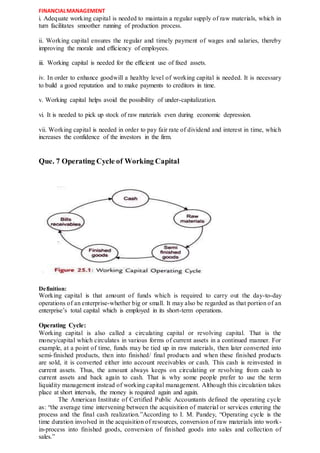 FINANCIALMANAGEMENT
i. Adequate working capital is needed to maintain a regular supply of raw materials, which in
turn facilitates smoother running of production process.
ii. Working capital ensures the regular and timely payment of wages and salaries, thereby
improving the morale and efficiency of employees.
iii. Working capital is needed for the efficient use of fixed assets.
iv. In order to enhance goodwill a healthy level of working capital is needed. It is necessary
to build a good reputation and to make payments to creditors in time.
v. Working capital helps avoid the possibility of under-capitalization.
vi. It is needed to pick up stock of raw materials even during economic depression.
vii. Working capital is needed in order to pay fair rate of dividend and interest in time, which
increases the confidence of the investors in the firm.
Que. 7 Operating Cycle of Working Capital
Definition:
Working capital is that amount of funds which is required to carry out the day-to-day
operations of an enterprise-whether big or small. It may also be regarded as that portion of an
enterprise’s total capital which is employed in its short-term operations.
Operating Cycle:
Working capital is also called a circulating capital or revolving capital. That is the
money/capital which circulates in various forms of current assets in a continued manner. For
example, at a point of time, funds may be tied up in raw materials, then later converted into
semi-finished products, then into finished/ final products and when these finished products
are sold, it is converted either into account receivables or cash. This cash is reinvested in
current assets. Thus, the amount always keeps on circulating or revolving from cash to
current assets and back again to cash. That is why some people prefer to use the term
liquidity management instead of working capital management. Although this circulation takes
place at short intervals, the money is required again and again.
The American Institute of Certified Public Accountants defined the operating cycle
as: “the average time intervening between the acquisition of material or services entering the
process and the final cash realization.”According to I. M. Pandey, “Operating cycle is the
time duration involved in the acquisition of resources, conversion of raw materials into work-
in-process into finished goods, conversion of finished goods into sales and collection of
sales.”
 