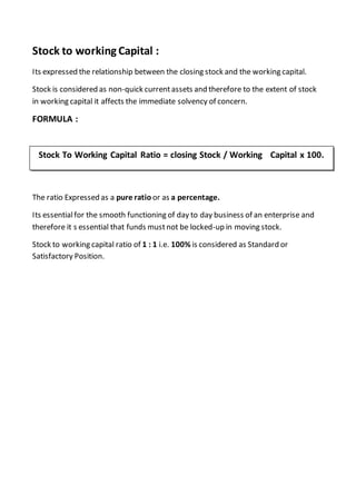 Stock to working Capital :
Its expressed the relationship between the closing stock and the working capital.
Stock is considered as non-quick currentassets and therefore to the extent of stock
in working capital it affects the immediate solvency of concern.
FORMULA :
The ratio Expressed as a pure ratio or as a percentage.
Its essentialfor the smooth functioning of day to day business of an enterprise and
therefore it s essential that funds mustnot be locked-up in moving stock.
Stock to working capital ratio of 1 : 1 i.e. 100% is considered as Standard or
Satisfactory Position.
Stock To Working Capital Ratio = closing Stock / Working Capital x 100.
 