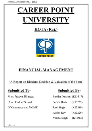 FINANCIALMANAGEMENT(MBA – 2 SEM)
1 | P a g e
CAREER POINT
UNIVERSITY
KOTA (Raj.)
FINANCIAL MANAGEMENT
“A Report on Dividend Decision & Valuation of the Firm”
Submitted To- Submitted By-
Miss Pragya Bhargav Barkha Daswani (K13517)
(Asst. Prof. of School Surbhi Hada (K13239)
Of Commerce and MGMT) Ravi Singh (K13389)
Ashim Roy (K13226)
Varsha Singh (K13560)
 