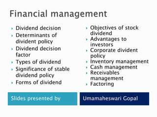 Slides presented by Umamaheswari Gopal
 Dividend decision
 Determinants of
divident policy
 Dividend decision
factor
 Types of dividend
 Significance of stable
dividend policy
 Forms of dividend
 Objectives of stock
dividend
 Advantages to
investors
 Corporate divident
policy
 Inventory management
 Cash management
 Receivables
management
 Factoring
 